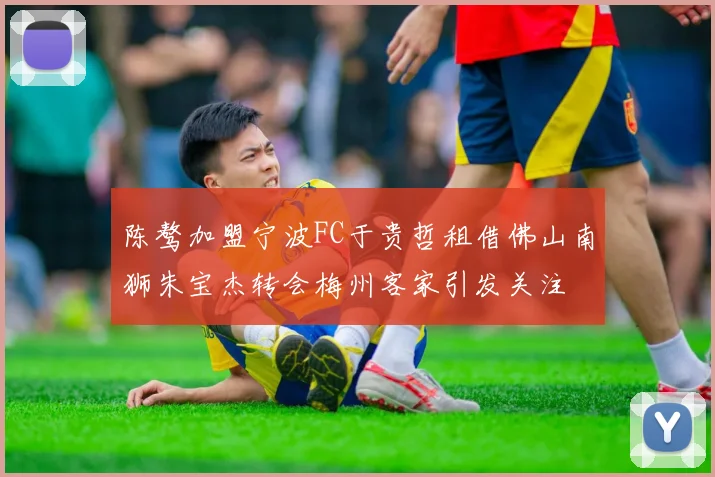 陈骜加盟宁波FC于贵哲租借佛山南狮朱宝杰转会梅州客家引发关注