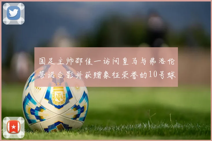 国足主帅邵佳一访问皇马与弗洛伦蒂诺合影并获赠象征荣誉的10号球衣