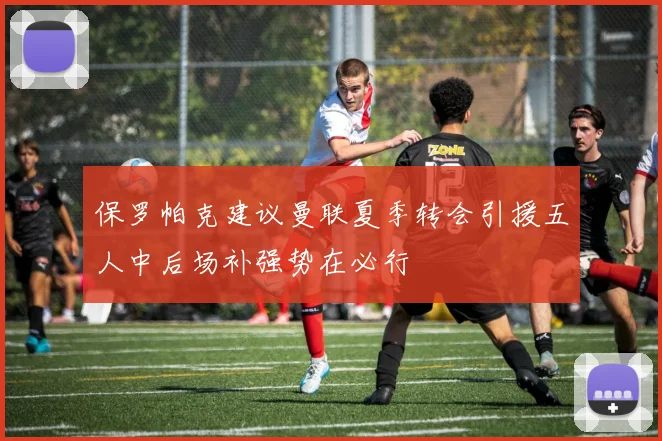 保罗帕克建议曼联夏季转会引援五人中后场补强势在必行