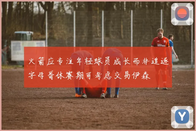 火箭应专注年轻球员成长而非追逐字母哥休赛期可考虑交易伊森