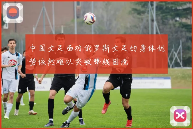 中国女足面对俄罗斯女足的身体优势依然难以突破锋线困境