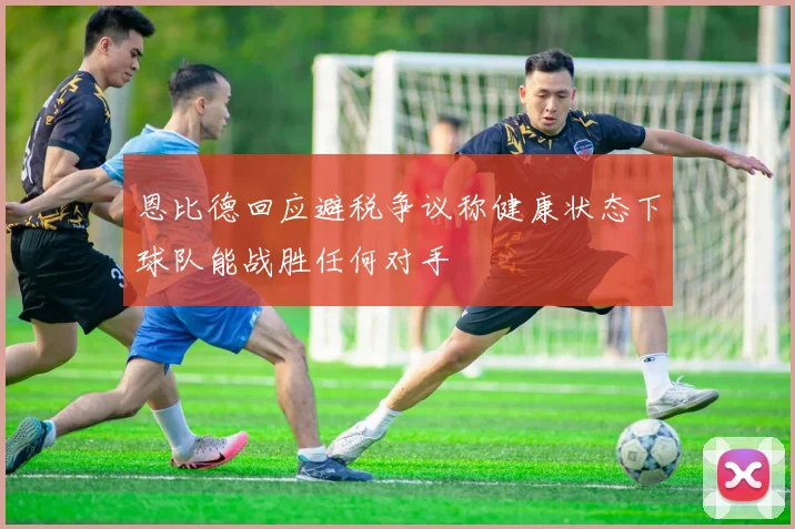 恩比德回应避税争议称健康状态下球队能战胜任何对手