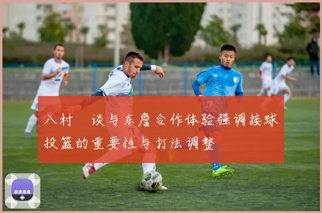 八村塁谈与东詹合作体验强调接球投篮的重要性与打法调整