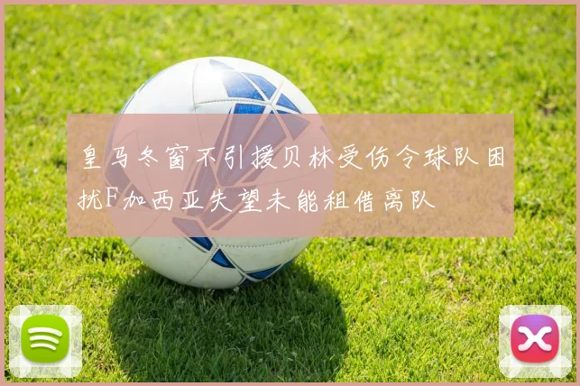 皇马冬窗不引援贝林受伤令球队困扰F加西亚失望未能租借离队
