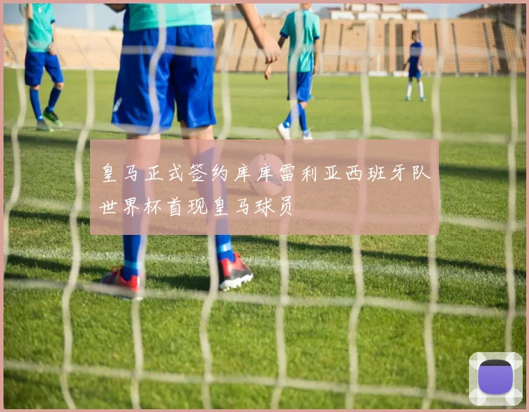 皇马正式签约库库雷利亚西班牙队世界杯首现皇马球员