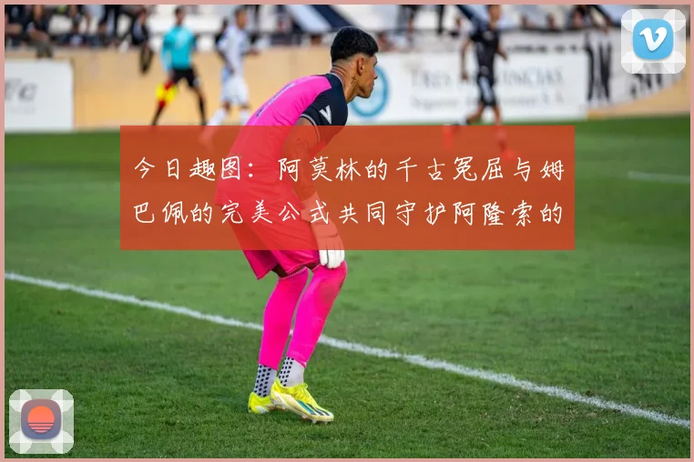 今日趣图：阿莫林的千古冤屈与姆巴佩的完美公式共同守护阿隆索的传奇故事