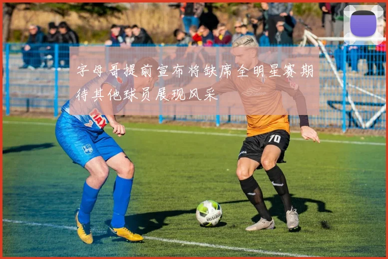 字母哥提前宣布将缺席全明星赛期待其他球员展现风采