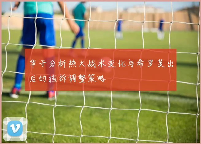 华子分析热火战术变化与希罗复出后的挡拆调整策略