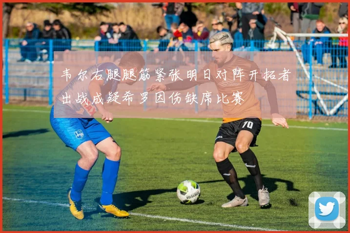 韦尔右腿腿筋紧张明日对阵开拓者出战成疑希罗因伤缺席比赛