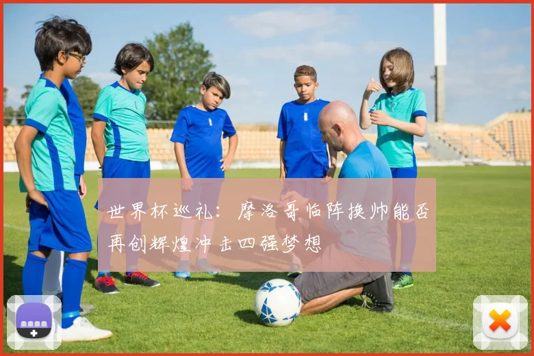 世界杯巡礼：摩洛哥临阵换帅能否再创辉煌冲击四强梦想
