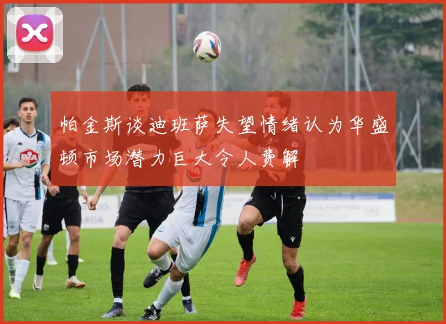 帕金斯谈迪班萨失望情绪认为华盛顿市场潜力巨大令人费解