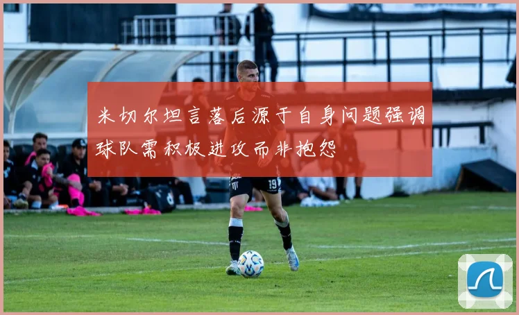 米切尔坦言落后源于自身问题强调球队需积极进攻而非抱怨