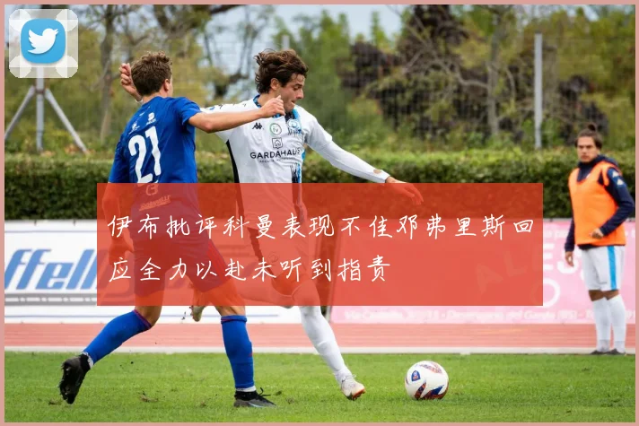 伊布批评科曼表现不佳邓弗里斯回应全力以赴未听到指责