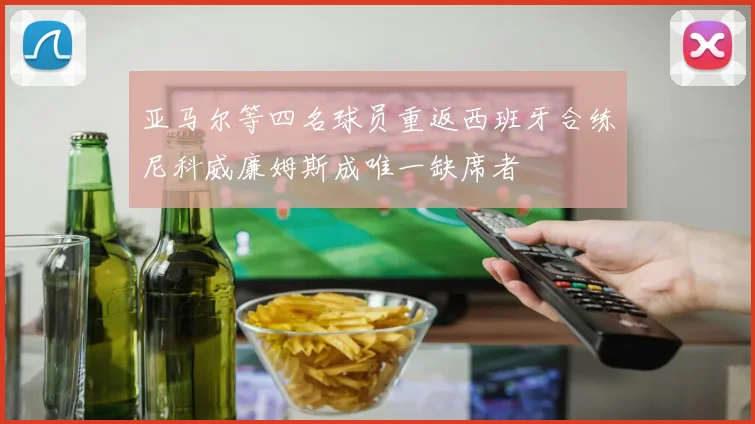 亚马尔等四名球员重返西班牙合练尼科威廉姆斯成唯一缺席者