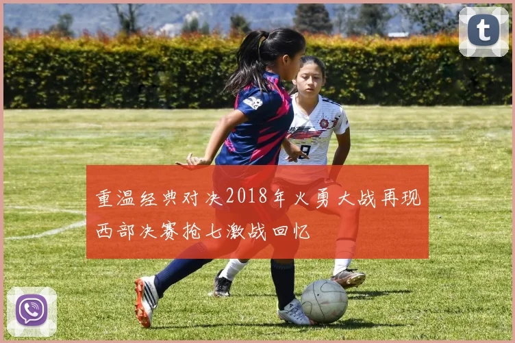 重温经典对决2018年火勇大战再现西部决赛抢七激战回忆