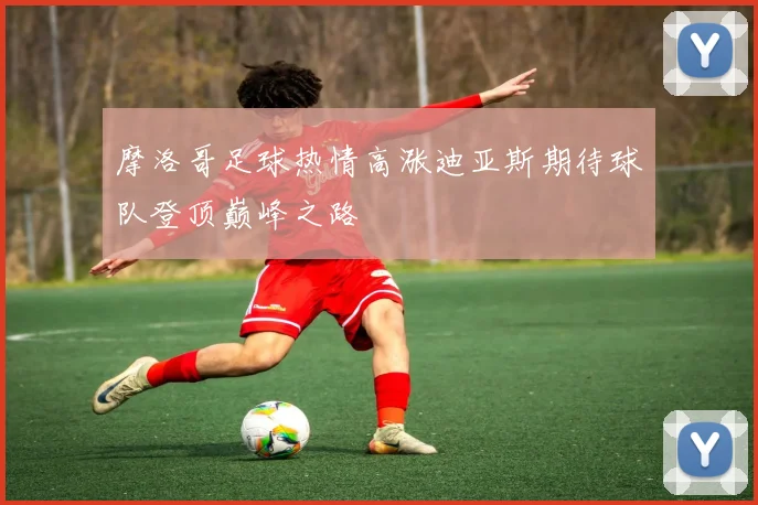 摩洛哥足球热情高涨迪亚斯期待球队登顶巅峰之路
