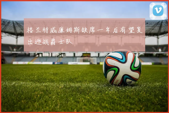 格兰特威廉姆斯缺席一年后有望复出迎战爵士队